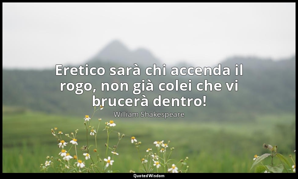 Eretico sarà chi accenda il rogo, non già colei che vi brucerà dentro! — William Shakespeare