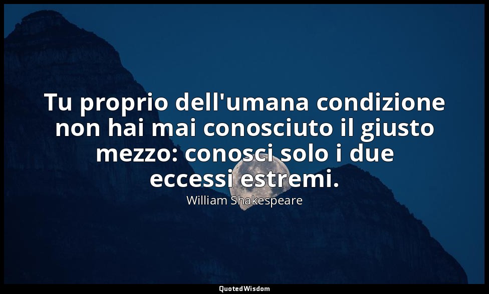 Tu proprio dell'umana condizione non hai mai conosciuto il giusto mezzo: conosci — William Shakespeare