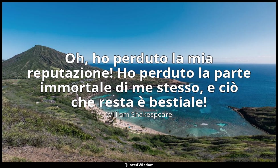 Oh, ho perduto la mia reputazione! Ho perduto la parte immortale di me stesso, e — William Shakespeare