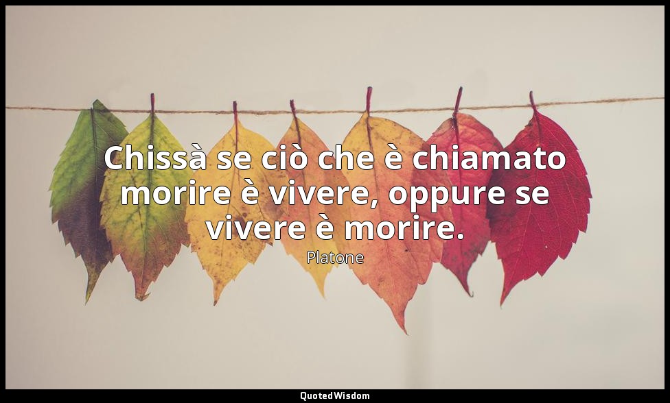 Chissà se ciò che è chiamato morire è vivere, oppure se vivere è morire. — Platone