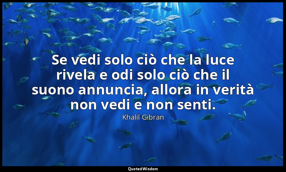 Se vedi solo ciò che la luce rivela e odi solo ciò che il suono annuncia, allora — Khalil Gibran