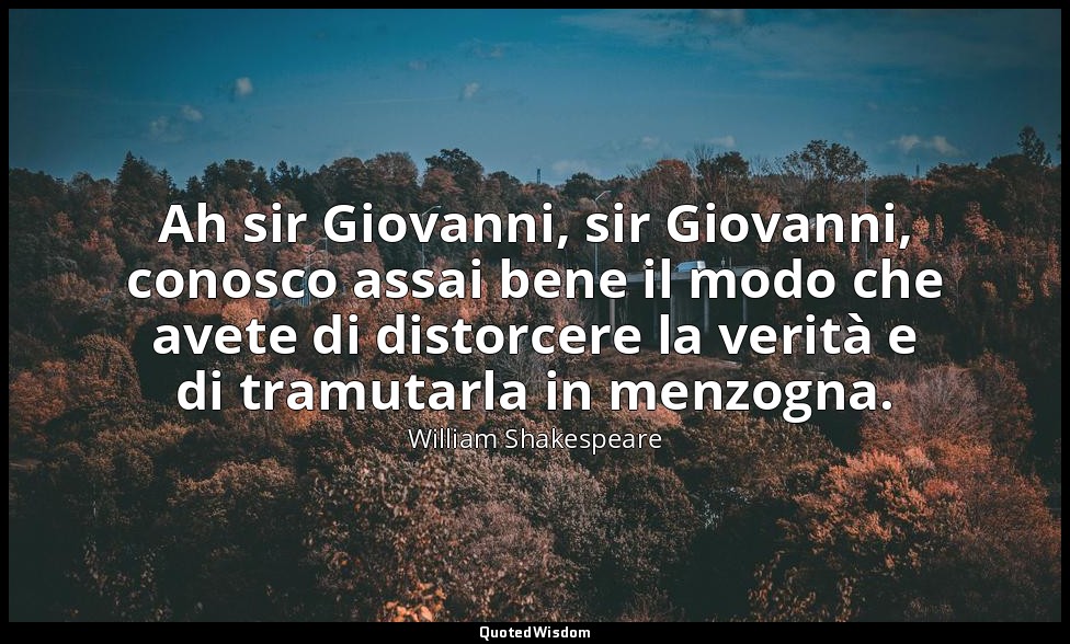 Ah sir Giovanni, sir Giovanni, conosco assai bene il modo che avete di distorcer — William Shakespeare