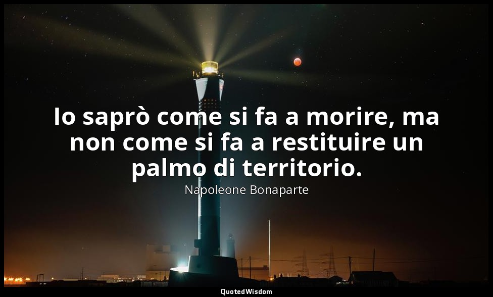 Io saprò come si fa a morire, ma non come si fa a restituire un palmo di territo — Napoleone Bonaparte