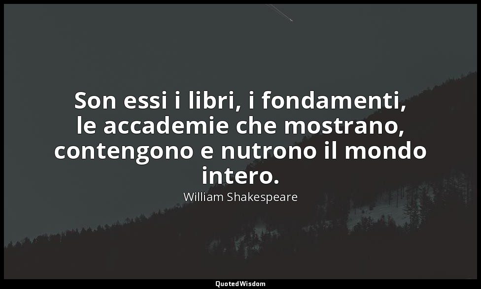 Son essi i libri, i fondamenti, le accademie che mostrano, contengono e nutrono  — William Shakespeare