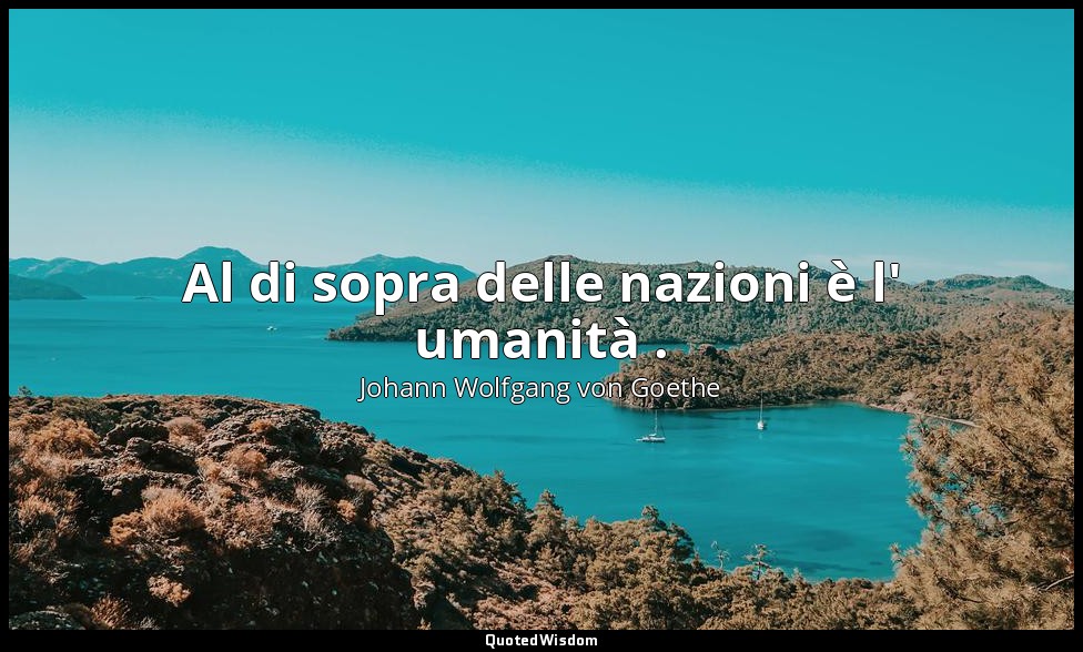 Al di sopra delle nazioni è l' umanità . — Johann Wolfgang von Goethe