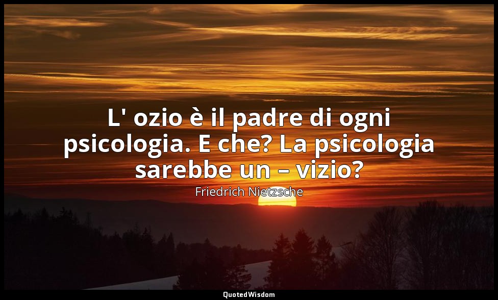 L' ozio è il padre di ogni psicologia. E che? La psicologia sarebbe un – vizio? — Friedrich Nietzsche