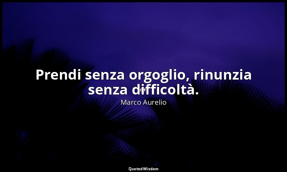 Prendi senza orgoglio, rinunzia senza difficoltà. — Marco Aurelio