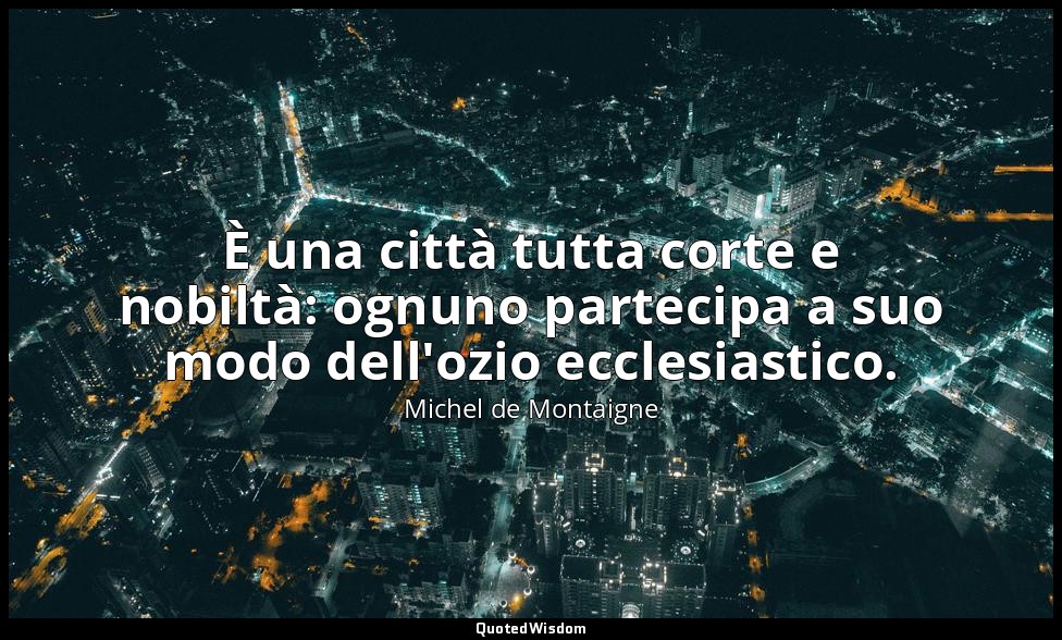 È una città tutta corte e nobiltà: ognuno partecipa a suo modo dell'ozio ecclesi — Michel de Montaigne