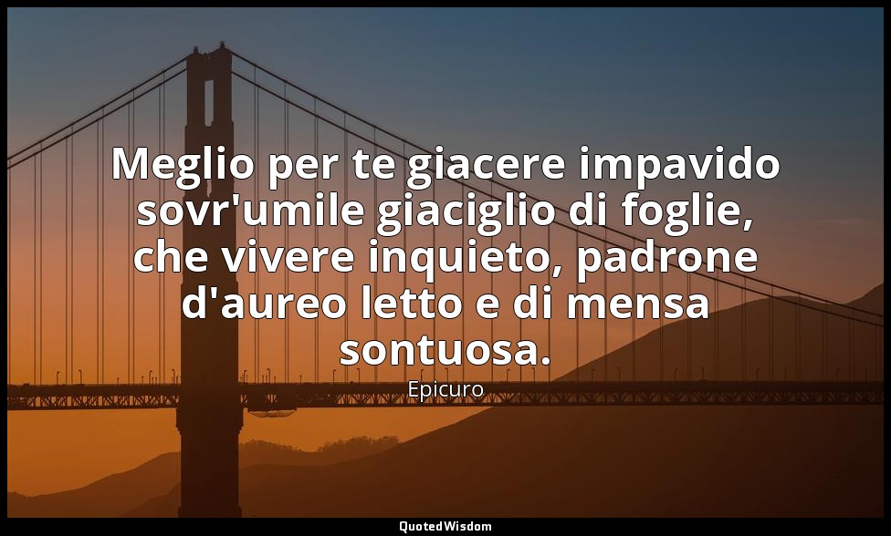 Meglio per te giacere impavido sovr'umile giaciglio di foglie, che vivere inquie — Epicuro