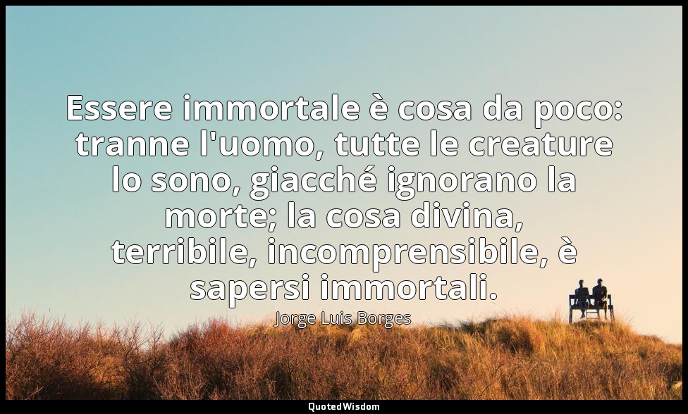 Essere immortale è cosa da poco: tranne l'uomo, tutte le creature lo sono, giacc — Jorge Luis Borges