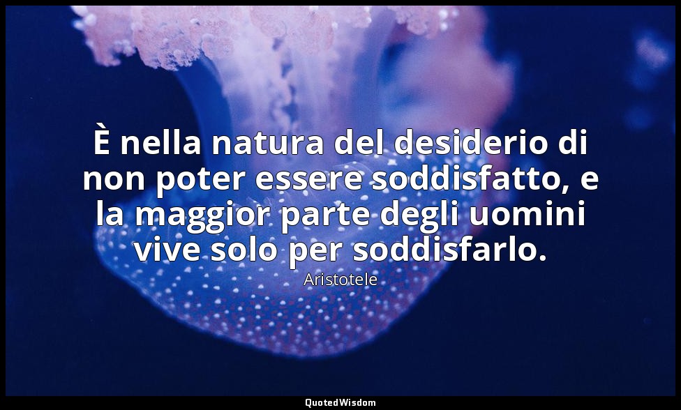 È nella natura del desiderio di non poter essere soddisfatto, e la maggior parte — Aristotele
