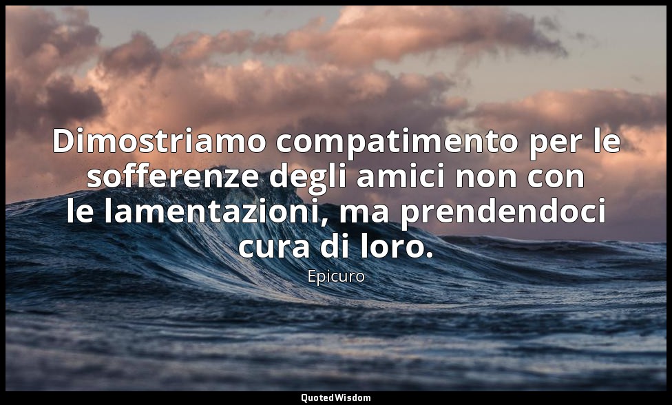 Dimostriamo compatimento per le sofferenze degli amici non con le lamentazioni,  — Epicuro