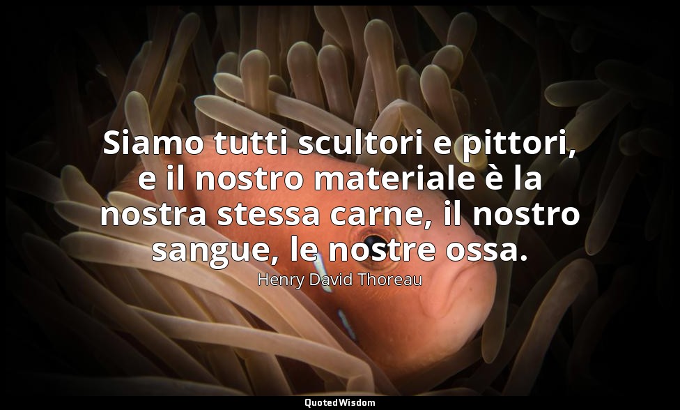 Siamo tutti scultori e pittori, e il nostro materiale è la nostra stessa carne,  — Henry David Thoreau