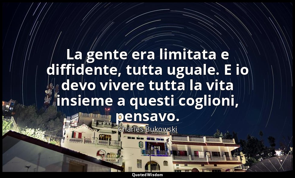 La gente era limitata e diffidente, tutta uguale. E io devo vivere tutta la vita — Charles Bukowski