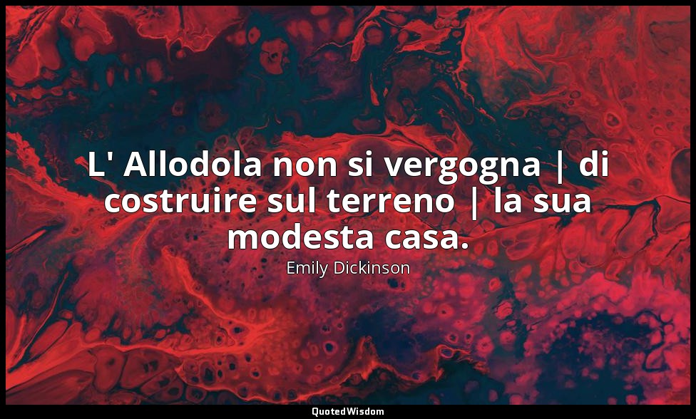 L' Allodola non si vergogna | di costruire sul terreno | la sua modesta casa. — Emily Dickinson