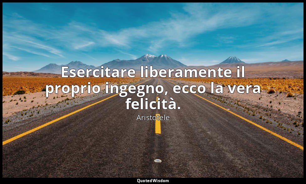 Esercitare liberamente il proprio ingegno, ecco la vera felicità. — Aristotele