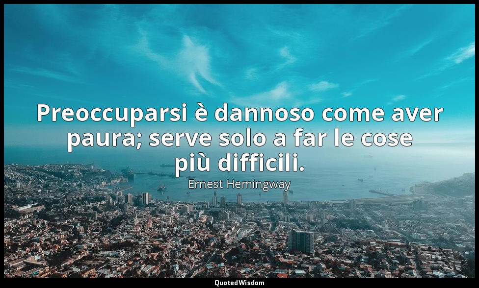 Preoccuparsi è dannoso come aver paura; serve solo a far le cose più difficili. — Ernest Hemingway