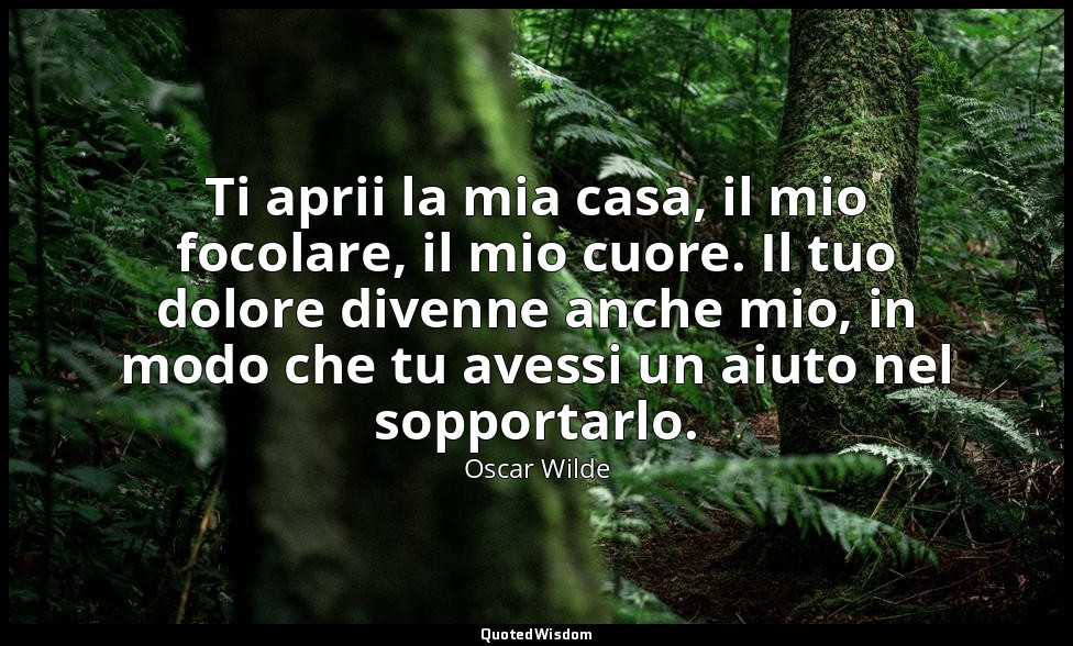 Ti aprii la mia casa, il mio focolare, il mio cuore. Il tuo dolore divenne anche — Oscar Wilde