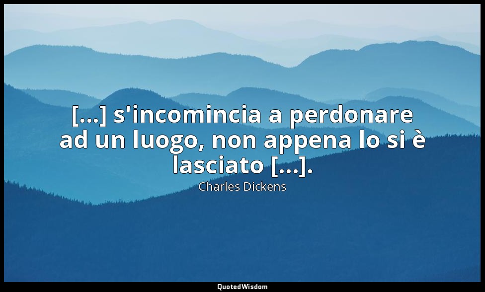 [...] s'incomincia a perdonare ad un luogo, non appena lo si è lasciato [...]. — Charles Dickens