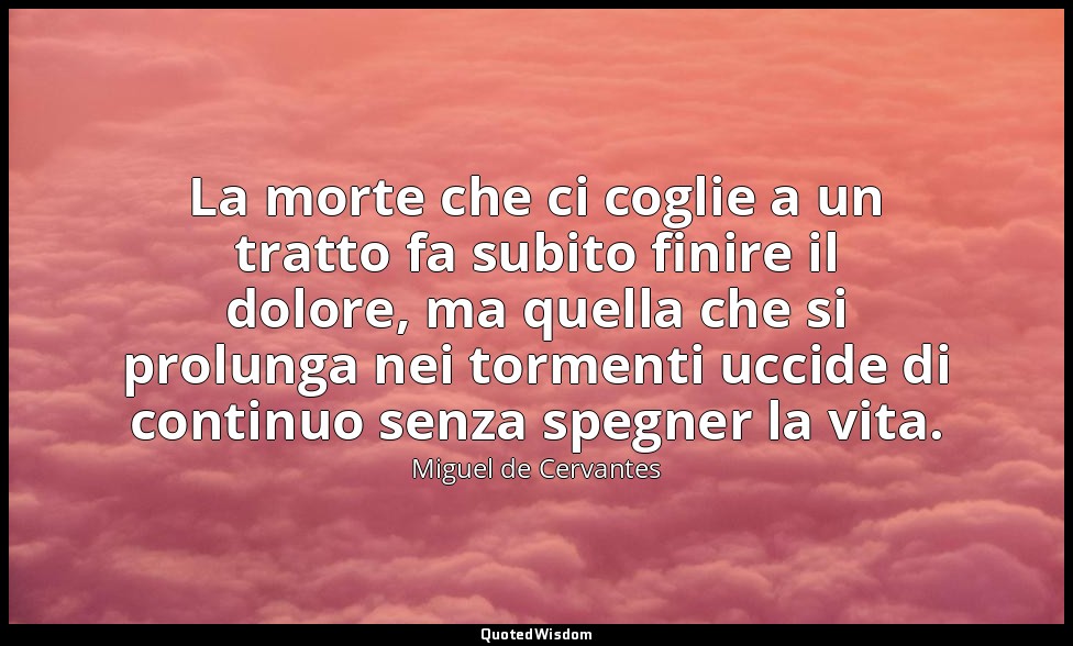 La morte che ci coglie a un tratto fa subito finire il dolore, ma quella che si  — Miguel de Cervantes