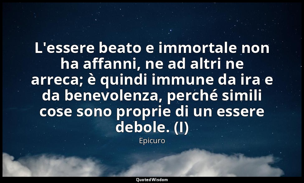 L'essere beato e immortale non ha affanni, ne ad altri ne arreca; è quindi immun — Epicuro