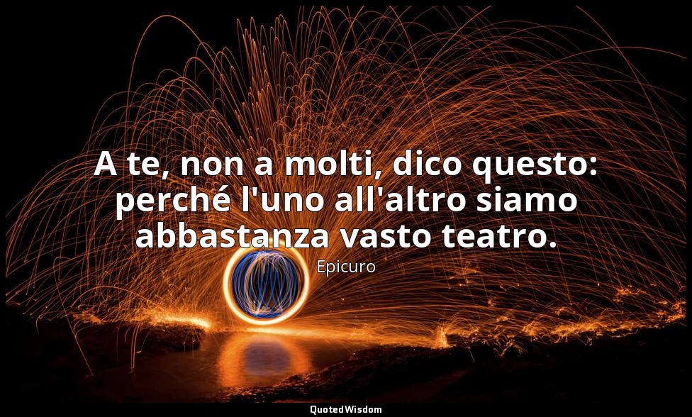 A te, non a molti, dico questo: perché l'uno all'altro siamo abbastanza vasto te — Epicuro