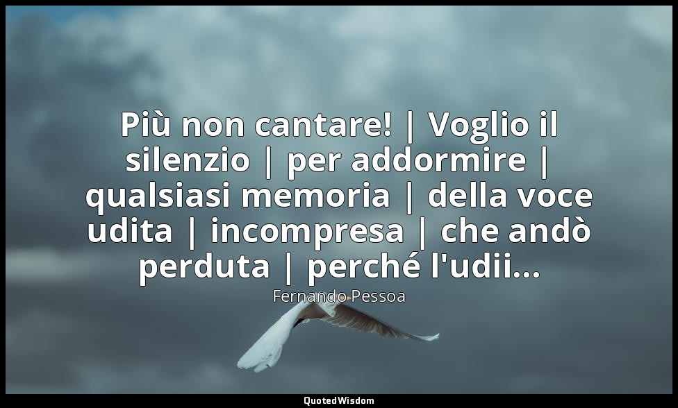 Più non cantare! | Voglio il silenzio | per addormire | qualsiasi memoria | dell — Fernando Pessoa