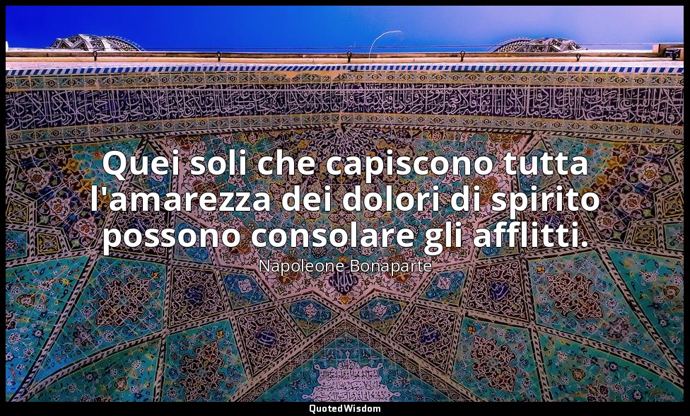 Quei soli che capiscono tutta l'amarezza dei dolori di spirito possono consolare — Napoleone Bonaparte