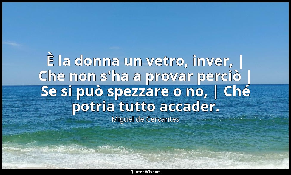 È la donna un vetro, inver, | Che non s'ha a provar perciò | Se si può spezzare  — Miguel de Cervantes