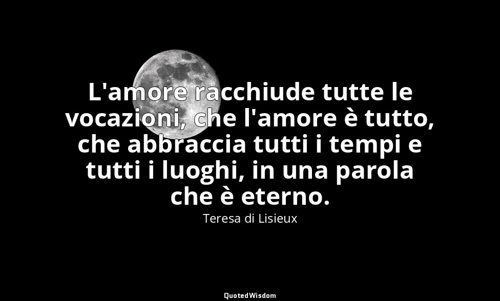 L'amore racchiude tutte le vocazioni, che l'amore è tutto, che abbraccia tutti i — Teresa di Lisieux