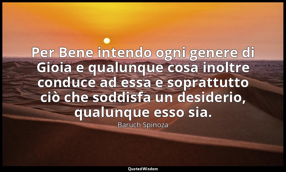 Per Bene intendo ogni genere di Gioia e qualunque cosa inoltre conduce ad essa e — Baruch Spinoza
