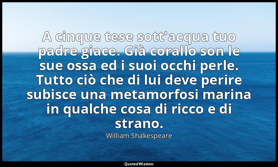 A cinque tese sott'acqua tuo padre giace. Già corallo son le sue ossa ed i suoi  — William Shakespeare