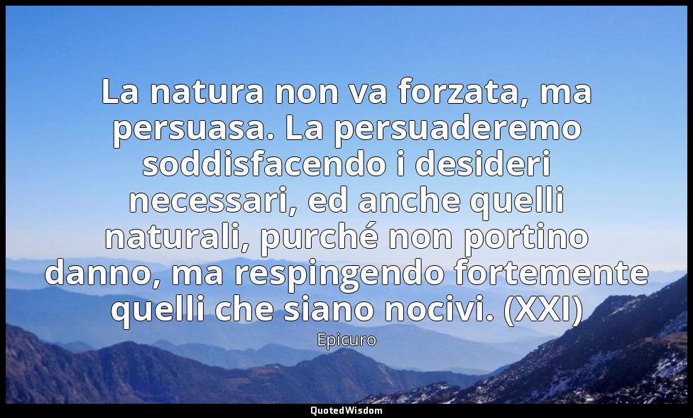 La natura non va forzata, ma persuasa. La persuaderemo soddisfacendo i desideri  — Epicuro
