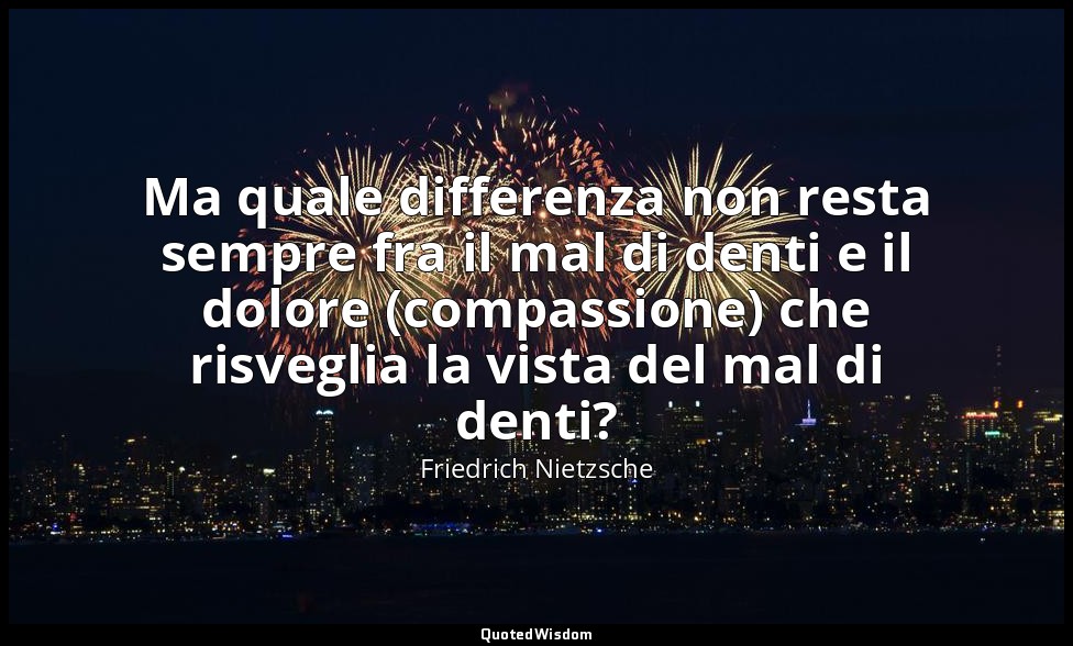 Ma quale differenza non resta sempre fra il mal di denti e il dolore (compassion — Friedrich Nietzsche