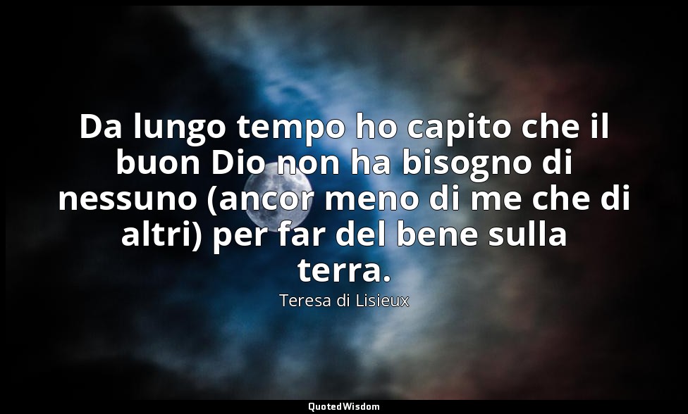 Da lungo tempo ho capito che il buon Dio non ha bisogno di nessuno (ancor meno d — Teresa di Lisieux