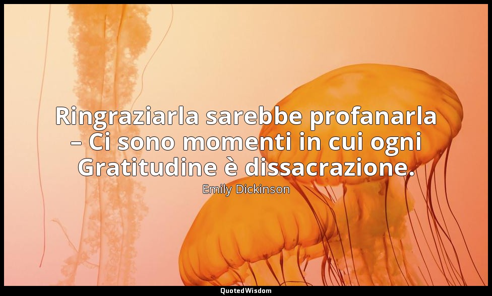 Ringraziarla sarebbe profanarla – Ci sono momenti in cui ogni Gratitudine è diss — Emily Dickinson