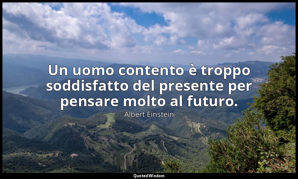 Un uomo contento è troppo soddisfatto del presente per pensare molto al futuro. — Albert Einstein