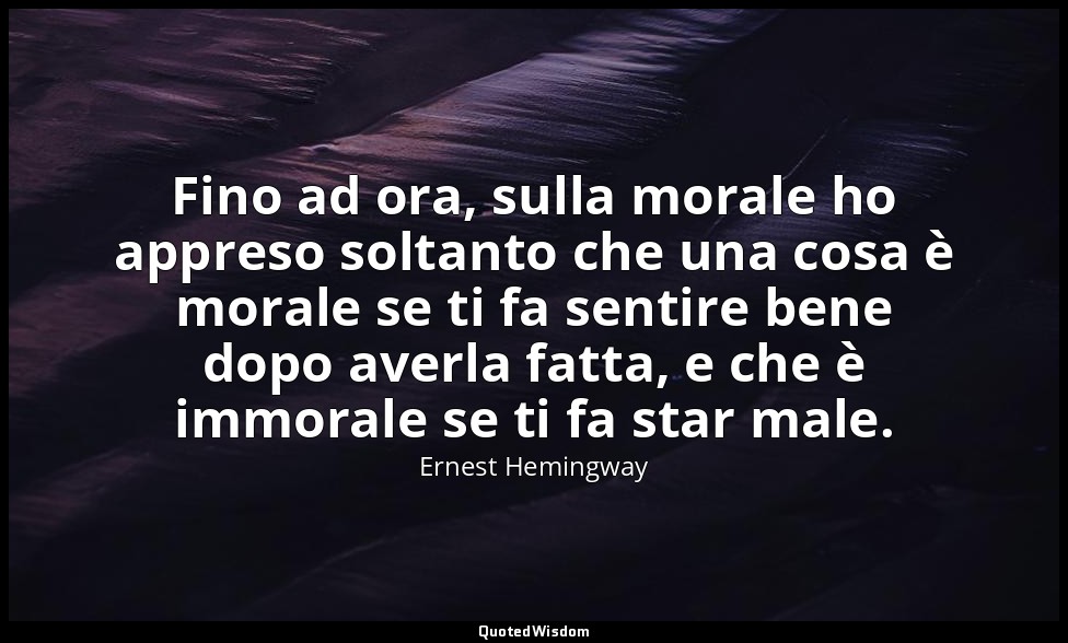 Fino ad ora, sulla morale ho appreso soltanto che una cosa è morale se ti fa sen — Ernest Hemingway
