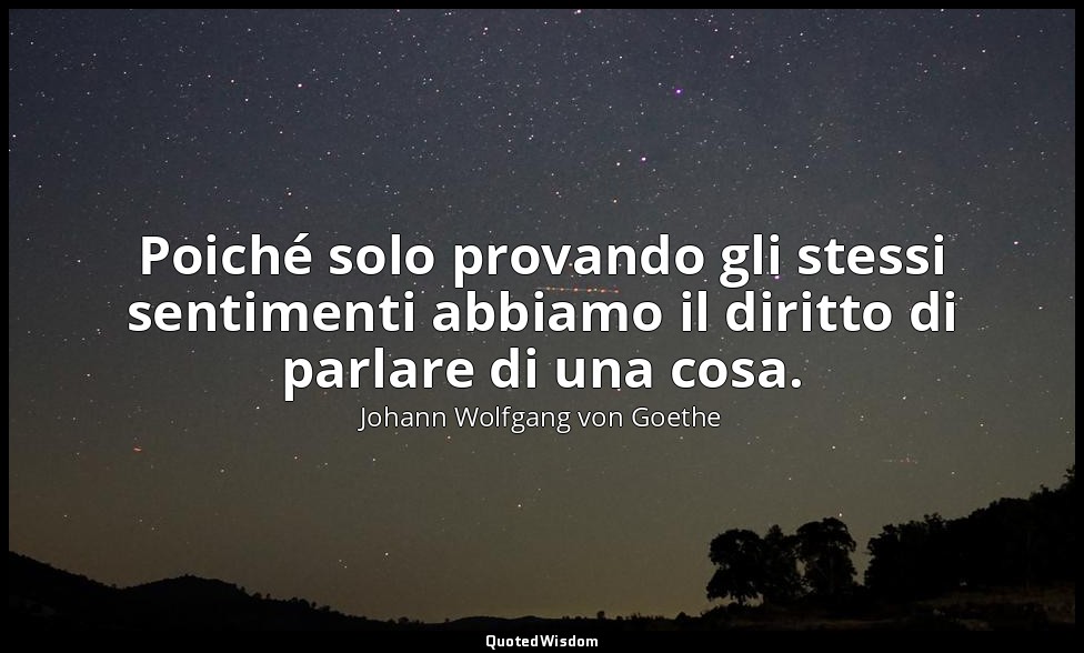 Poiché solo provando gli stessi sentimenti abbiamo il diritto di parlare di una  — Johann Wolfgang von Goethe