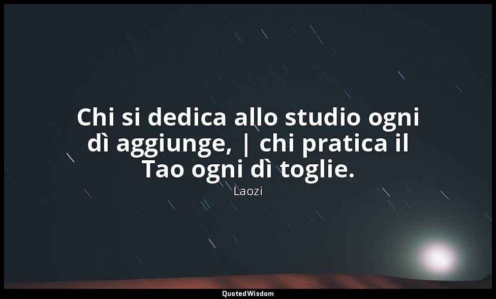 Chi si dedica allo studio ogni dì aggiunge, | chi pratica il Tao ogni dì toglie. — Laozi