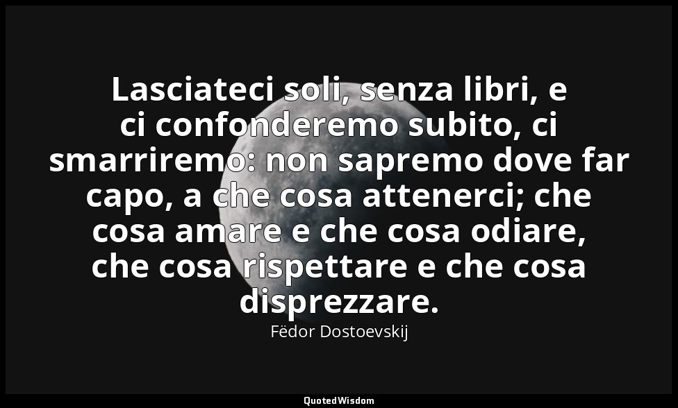 Lasciateci soli, senza libri, e ci confonderemo subito, ci smarriremo: non sapre — Fëdor Dostoevskij
