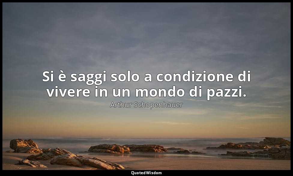 Si è saggi solo a condizione di vivere in un mondo di pazzi. — Arthur Schopenhauer