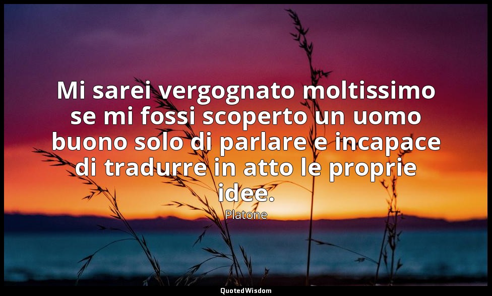 Mi sarei vergognato moltissimo se mi fossi scoperto un uomo buono solo di parlar — Platone