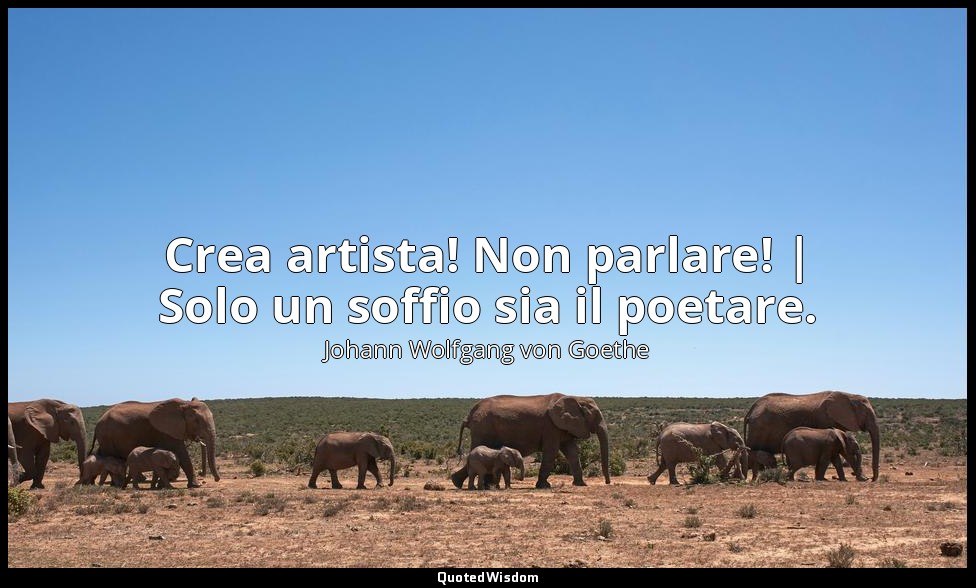 Crea artista! Non parlare! | Solo un soffio sia il poetare. — Johann Wolfgang von Goethe