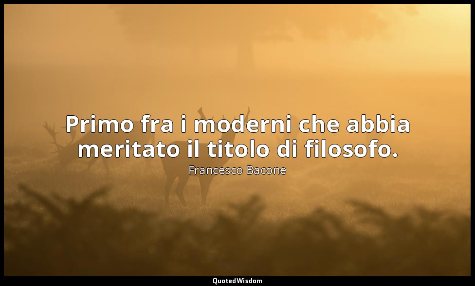 Primo fra i moderni che abbia meritato il titolo di filosofo. — Francesco Bacone