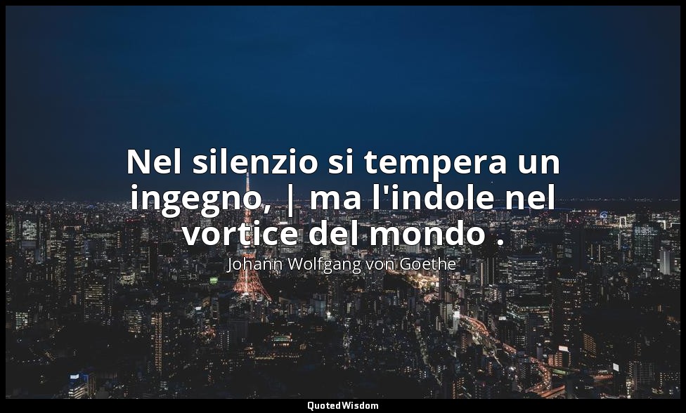 Nel silenzio si tempera un ingegno, | ma l'indole nel vortice del mondo . — Johann Wolfgang von Goethe