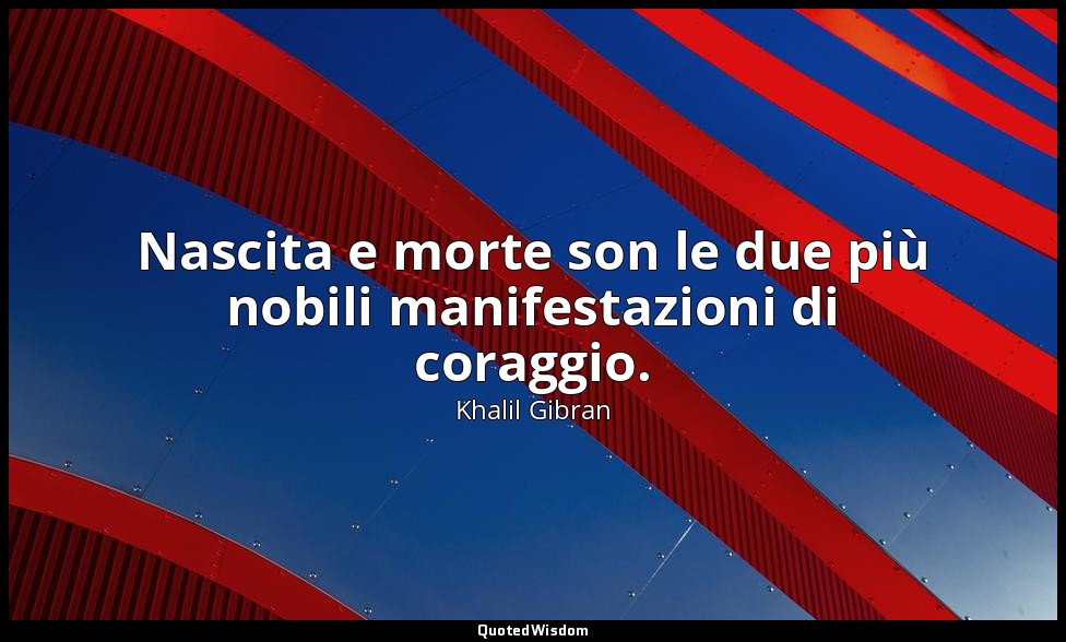 Nascita e morte son le due più nobili manifestazioni di coraggio. — Khalil Gibran