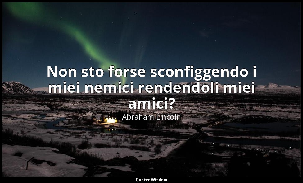 Non sto forse sconfiggendo i miei nemici rendendoli miei amici? — Abraham Lincoln
