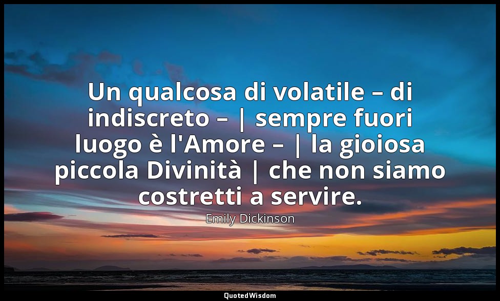 Un qualcosa di volatile – di indiscreto – | sempre fuori luogo è l'Amore – | la  — Emily Dickinson
