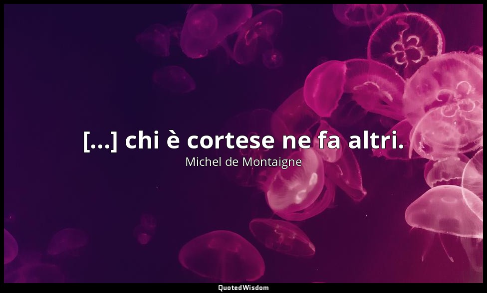 [...] chi è cortese ne fa altri. — Michel de Montaigne